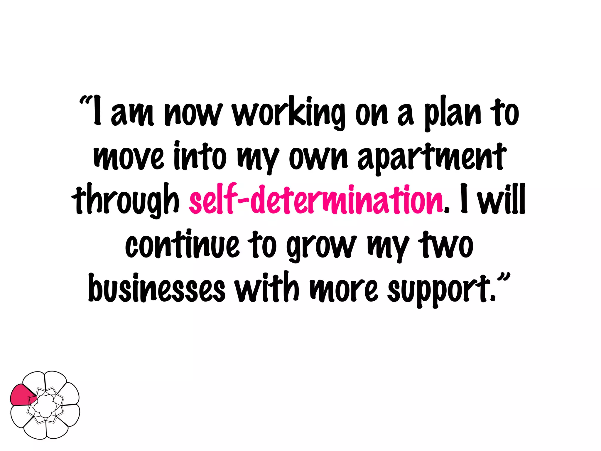 “ I am now working on a plan to move into my own apartment through  self-determination . I will continue to grow my two businesses with more support.” 