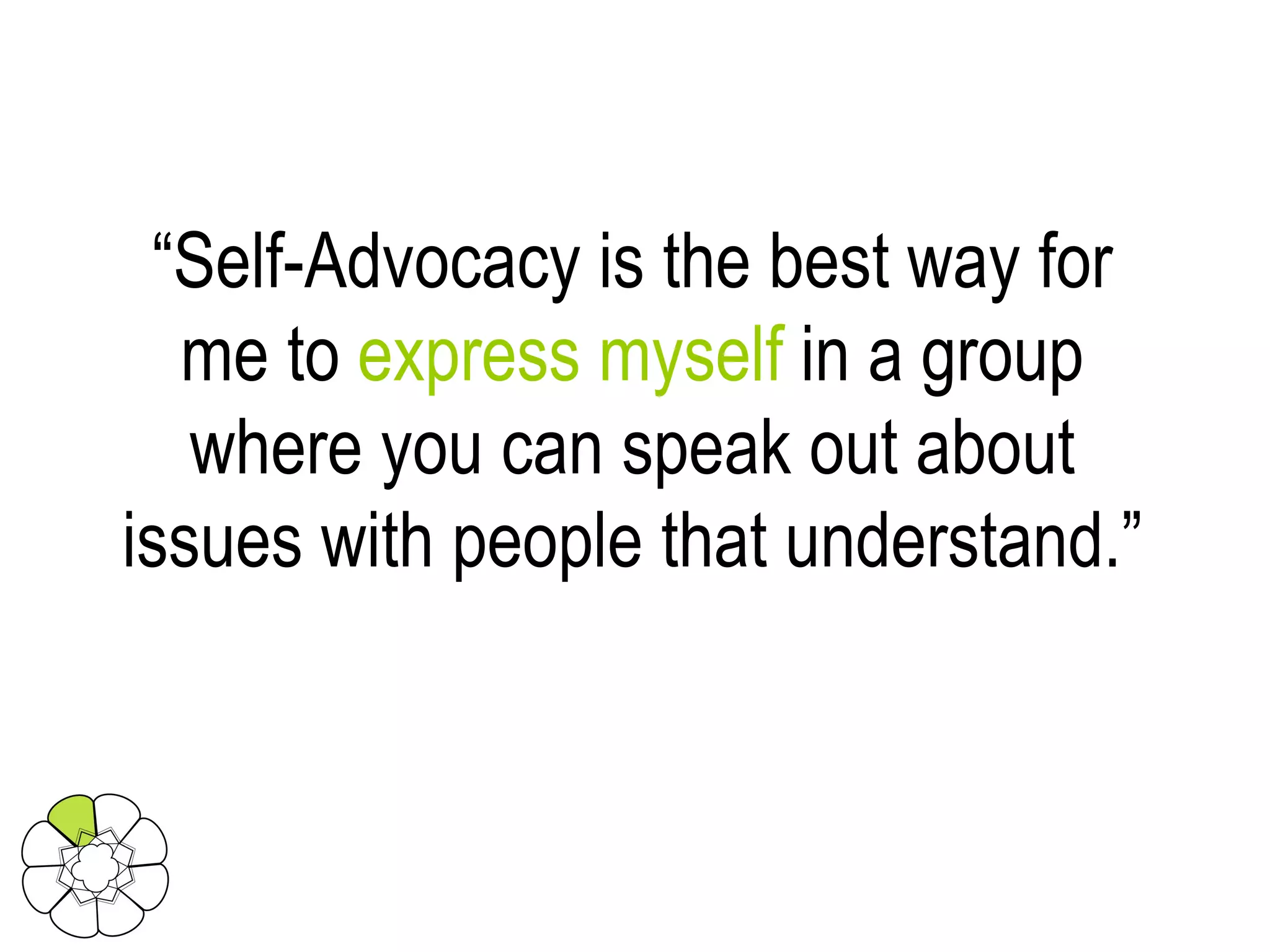 “ Self-Advocacy is the best way for me to  express myself  in a group where you can speak out about issues with people that understand.” 