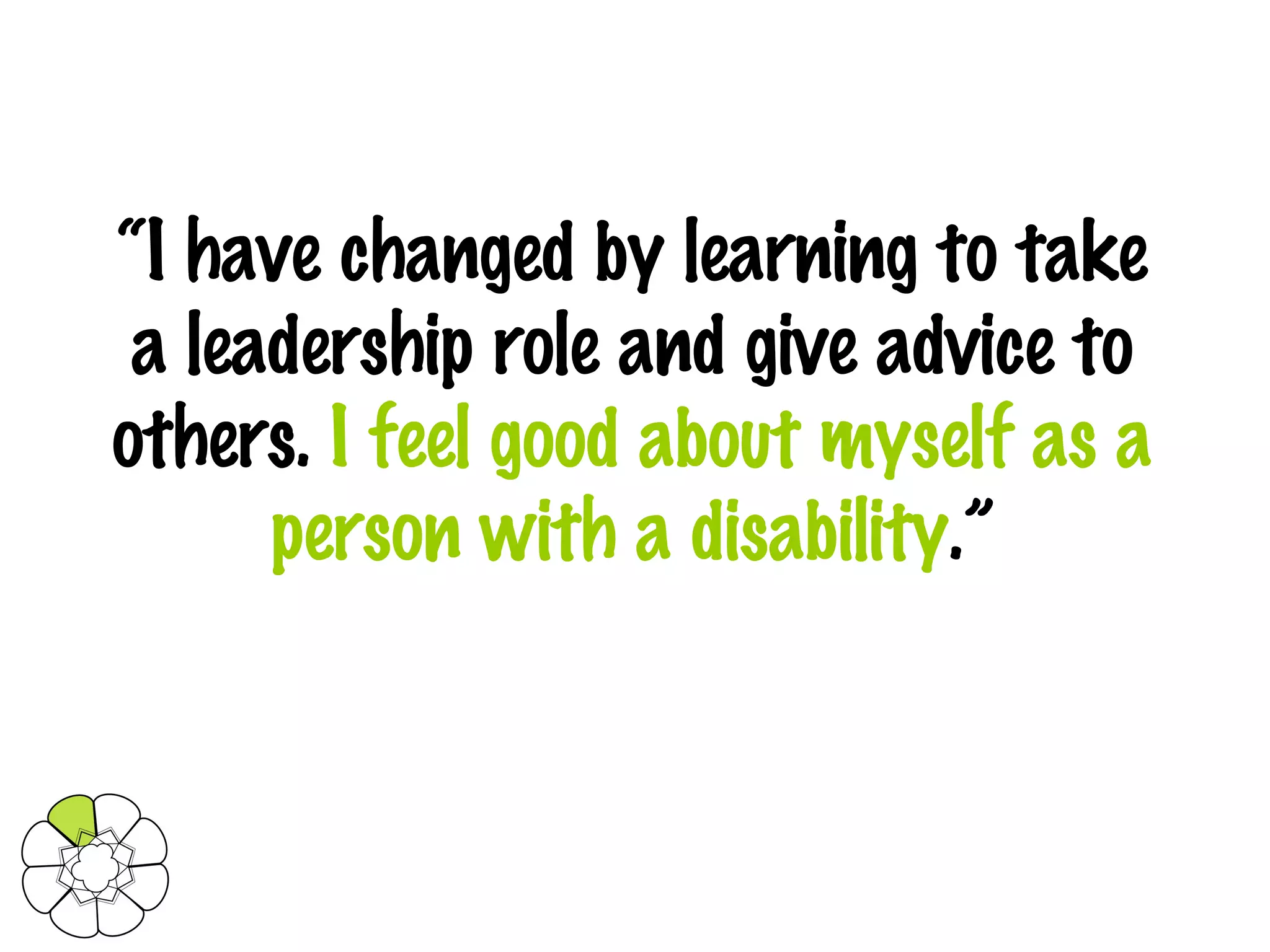 “ I have changed by learning to take a leadership role and give advice to others.  I feel good about myself as a person with a disability .” 