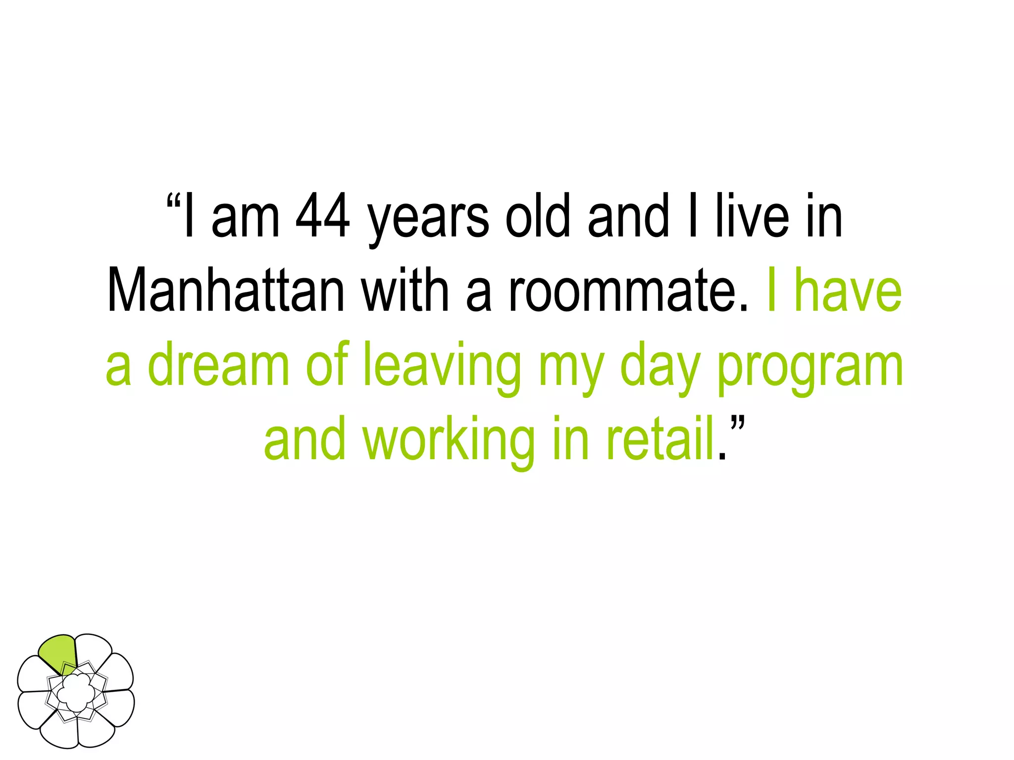 “ I am 44 years old and I live in Manhattan with a roommate.  I have a dream of leaving my day program and working in retail .” 