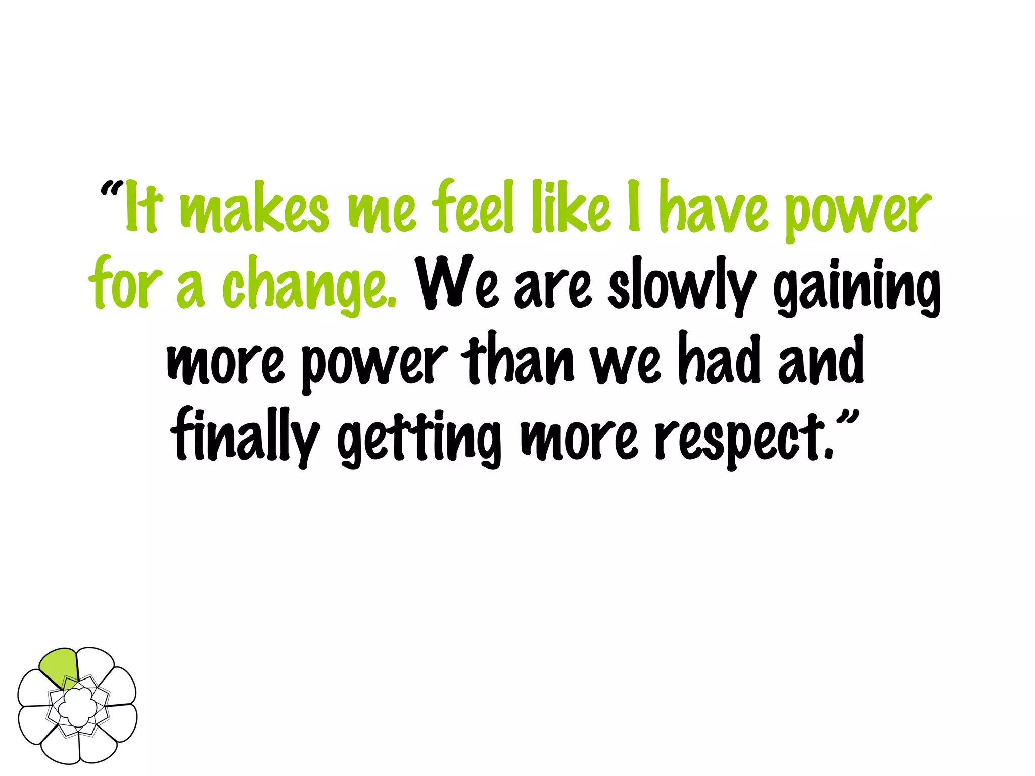 “ It makes me feel like I have power for a change.  We are slowly gaining more power than we had and finally getting more respect.” 