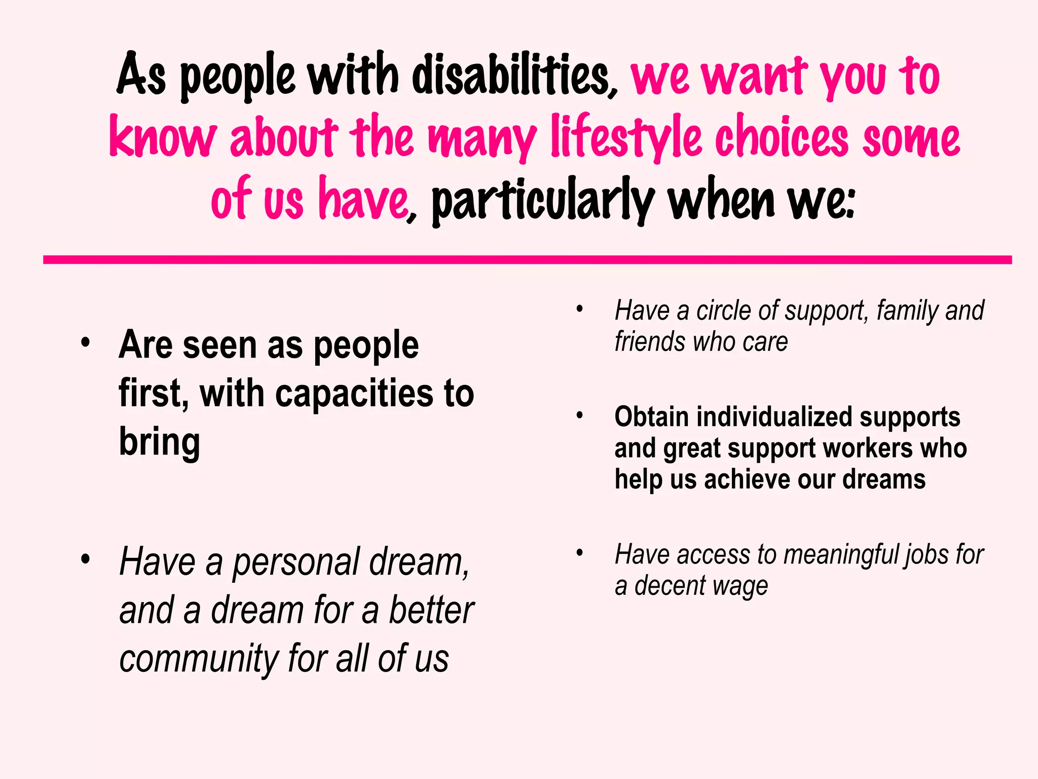 As people with disabilities,  we want you to  know about the many lifestyle choices some of us have , particularly when we: Are seen as people first, with capacities to bring Have a personal dream, and a dream for a better community for all of us Have a circle of support, family and friends who care Obtain individualized supports and great support workers who help us achieve our dreams  Have access to meaningful jobs for a decent wage 