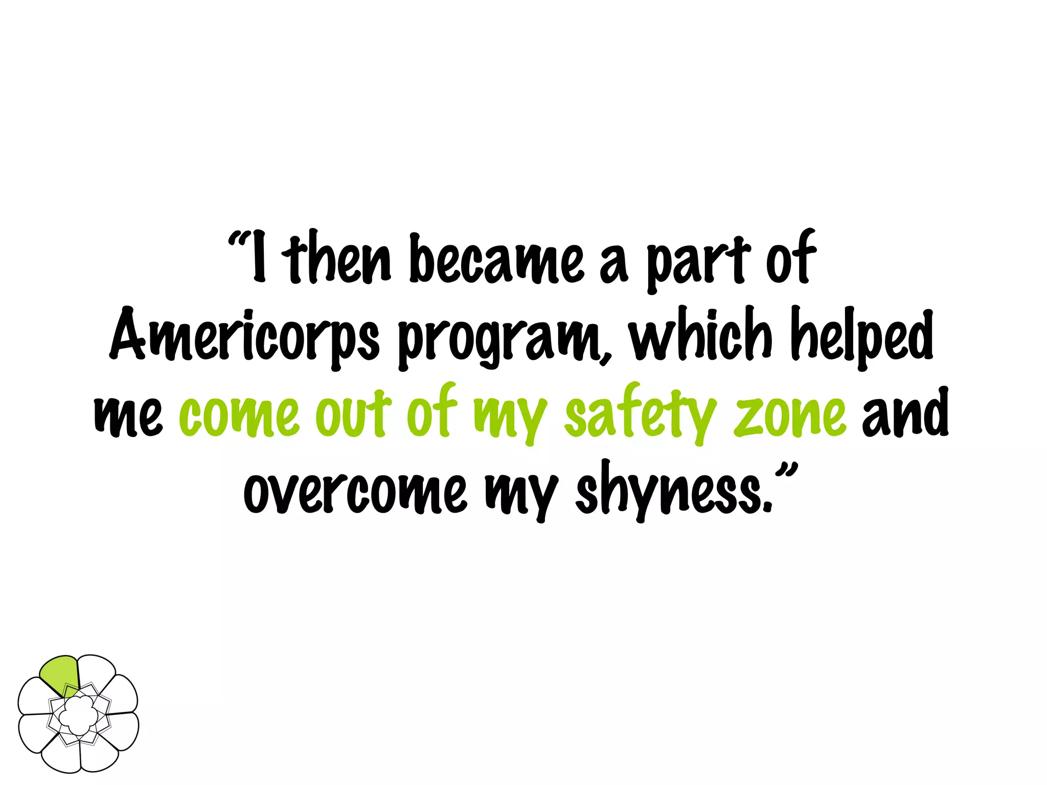 “ I then became a part of Americorps program, which helped me  come out of my safety zone  and overcome my shyness.” 