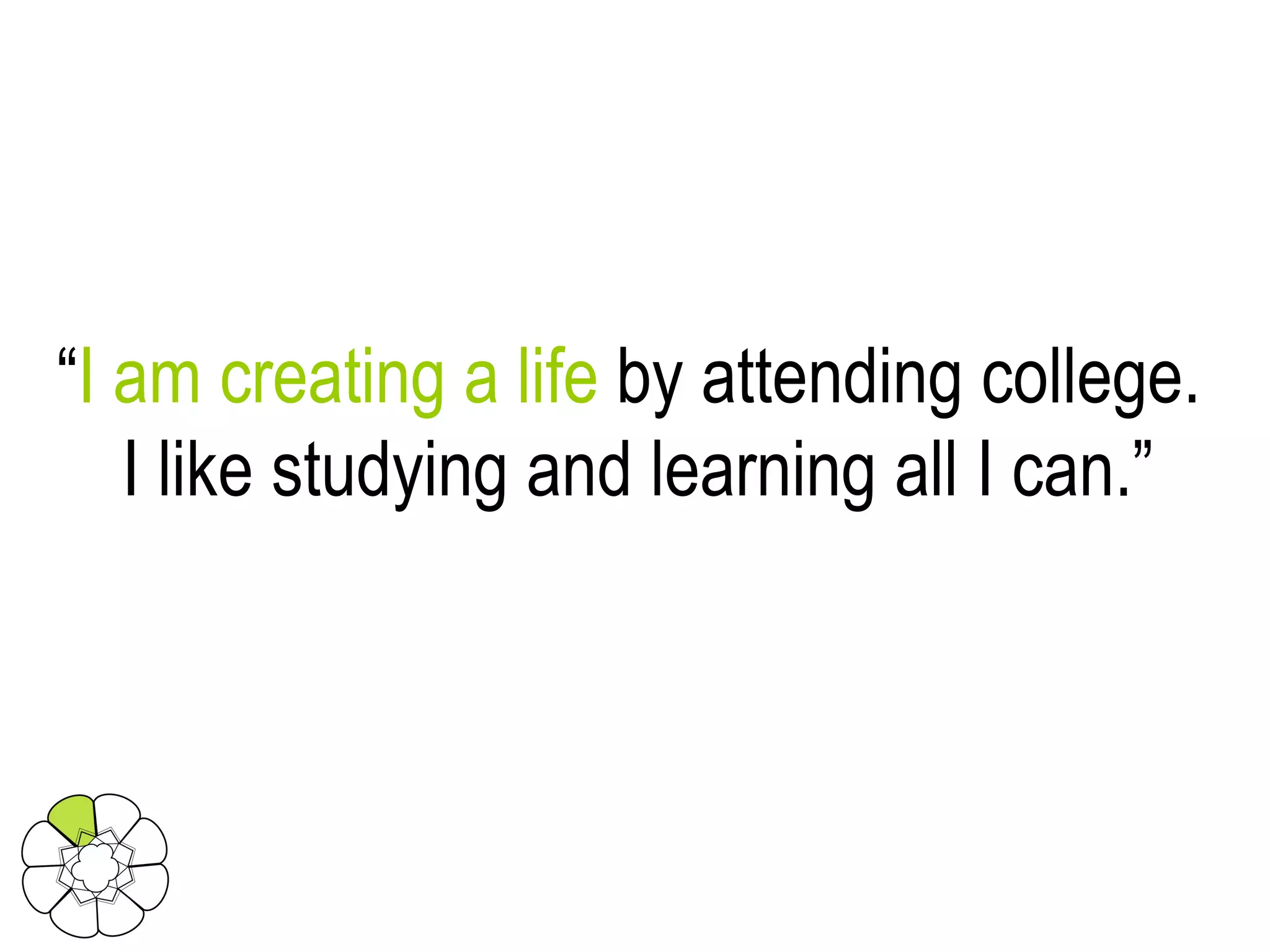 “ I am creating a life  by attending college.  I like studying and learning all I can.” 