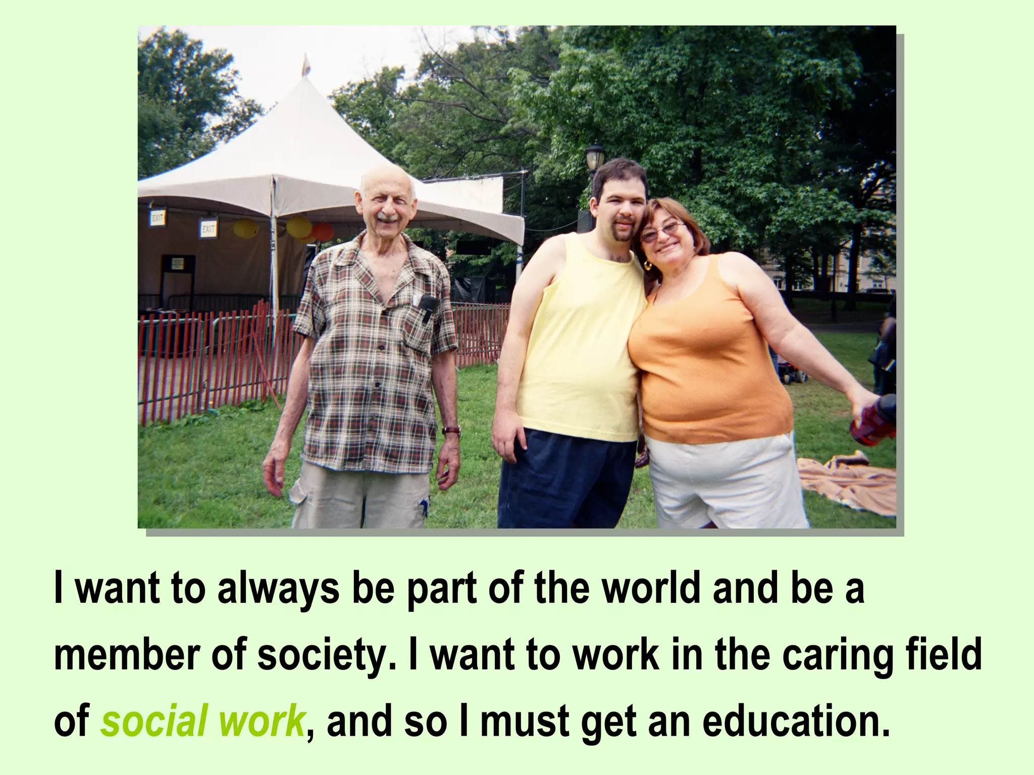 I want to always be part of the world and be a member of society. I want to work in the caring field of  social work , and so I must get an education.   