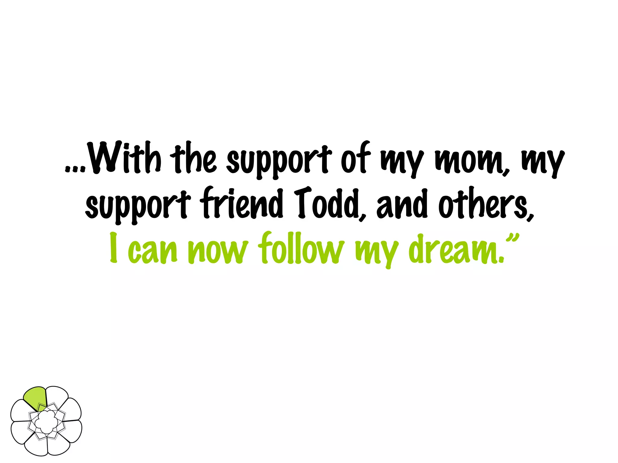 … With the support of my mom, my support friend Todd, and others,   I can now follow my dream.” 