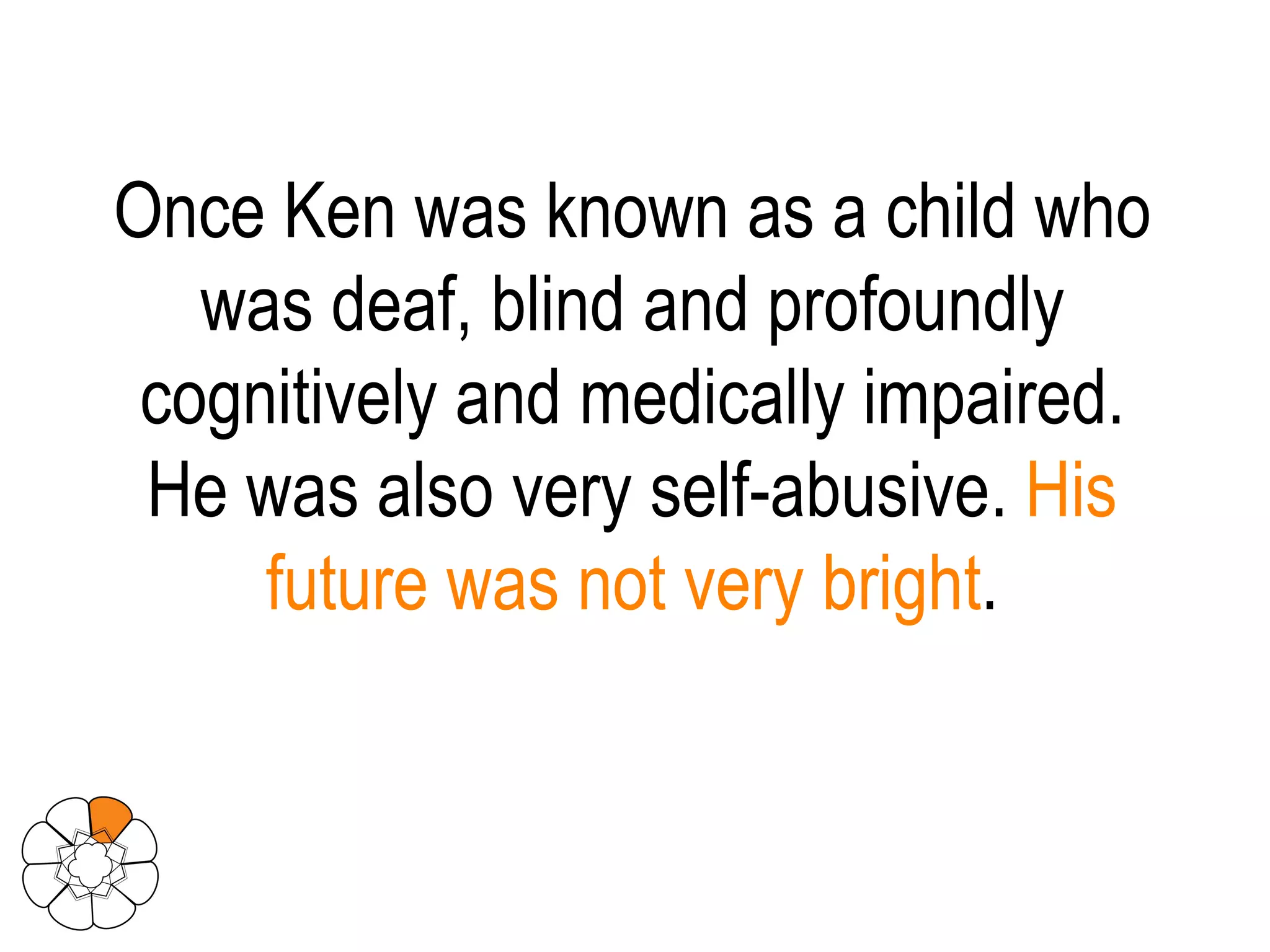 Once Ken was known as a child who was deaf, blind and profoundly cognitively and medically impaired. He was also very self-abusive.  His future was not very bright . 