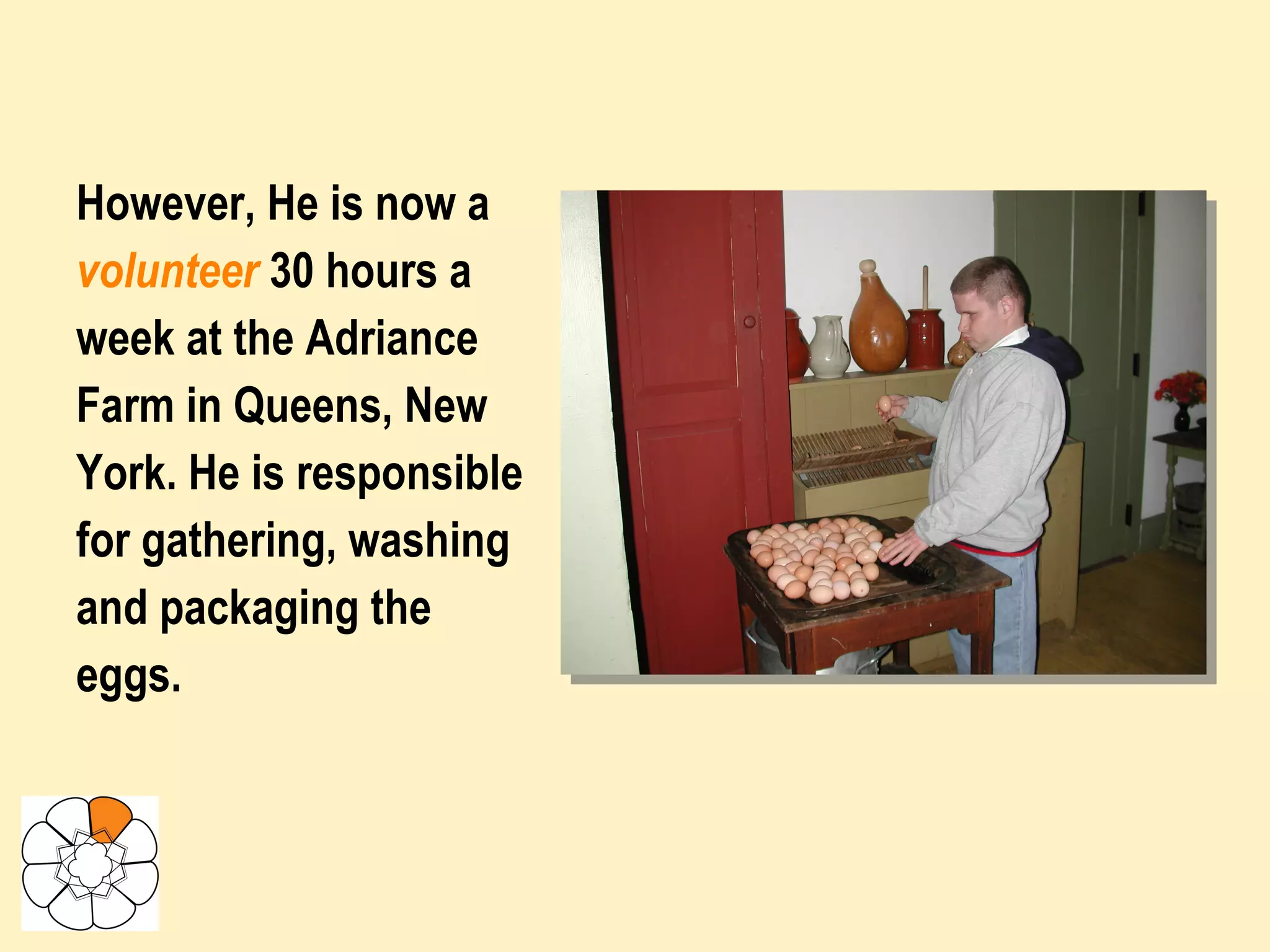 However, He is now a volunteer   30 hours a week at the Adriance Farm in Queens, New York. He is responsible for gathering, washing and packaging the eggs.   