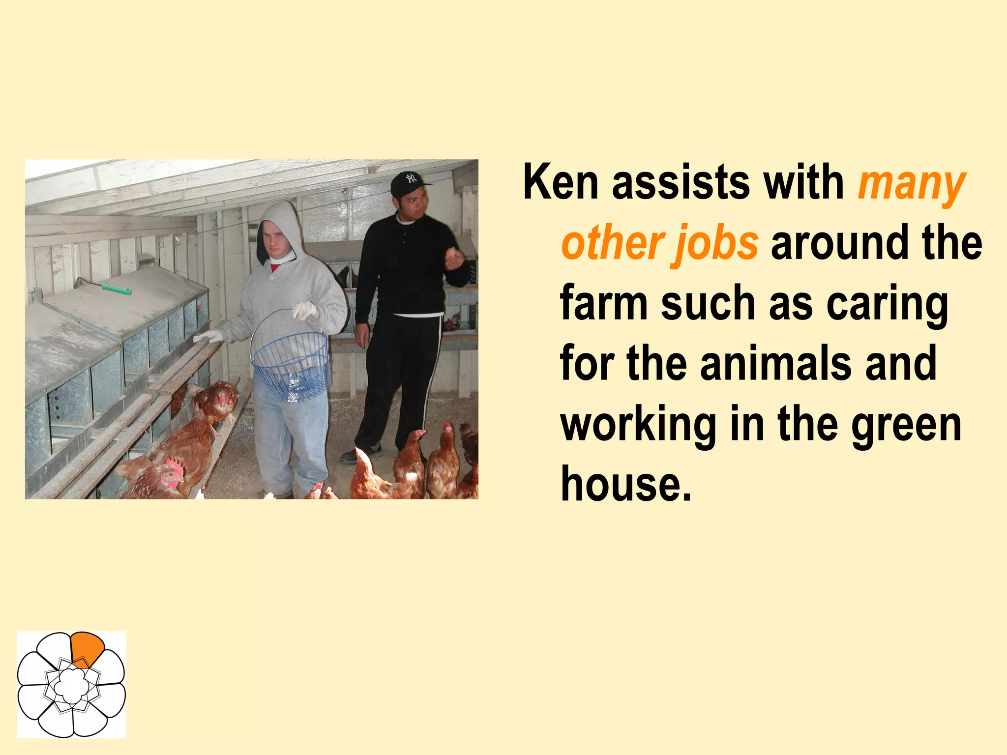 Ken assists with  many other jobs  around the farm such as caring for the animals and working in the green house. 