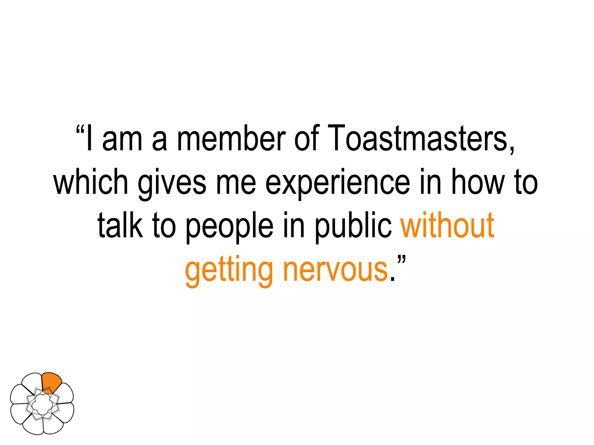 “ I am a member of Toastmasters, which gives me experience in how to talk to people in public  without getting nervous .” 