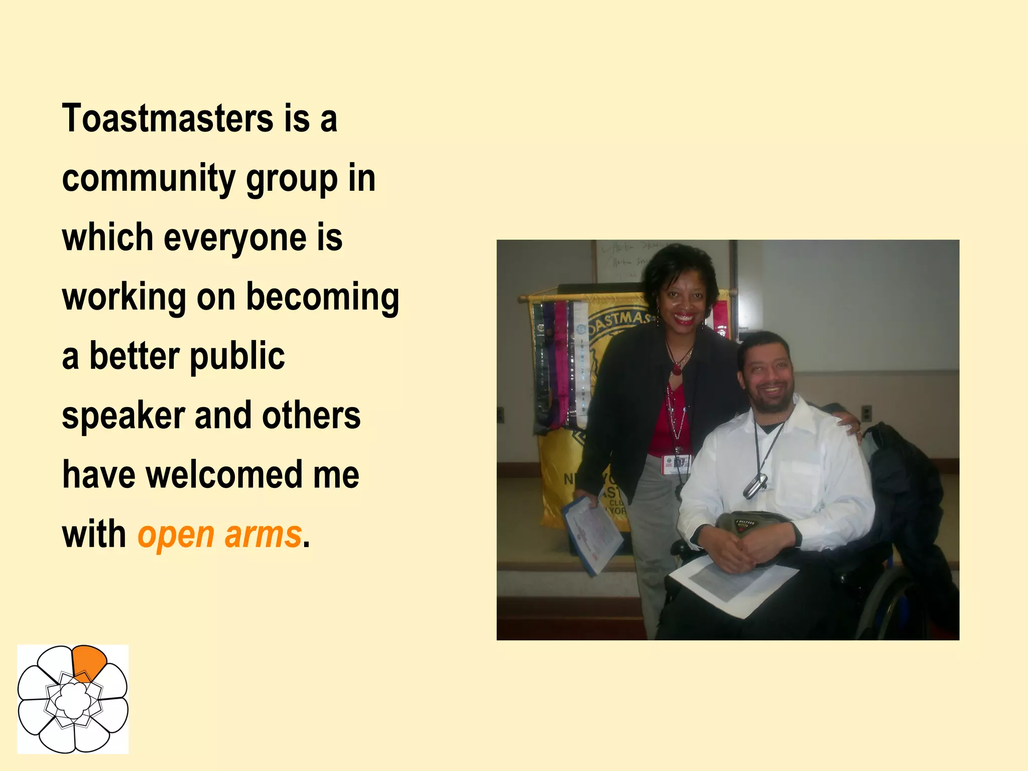 Toastmasters is a community group in which everyone is working on becoming a better public speaker and others have welcomed me with  open arms .  