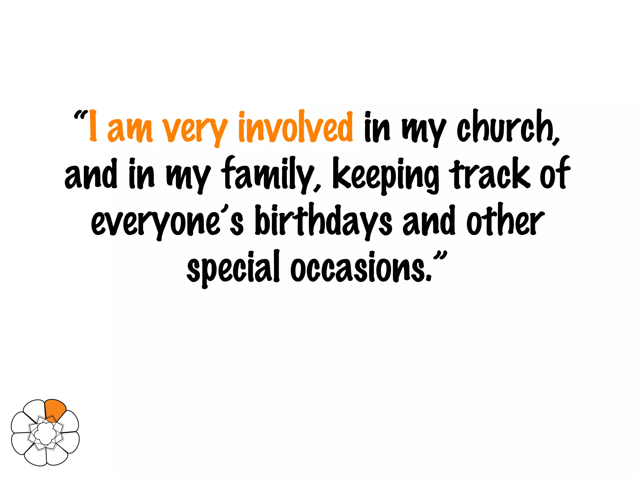 “ I am very involved  in my church, and in my family, keeping track of everyone’s birthdays and other special occasions.” 