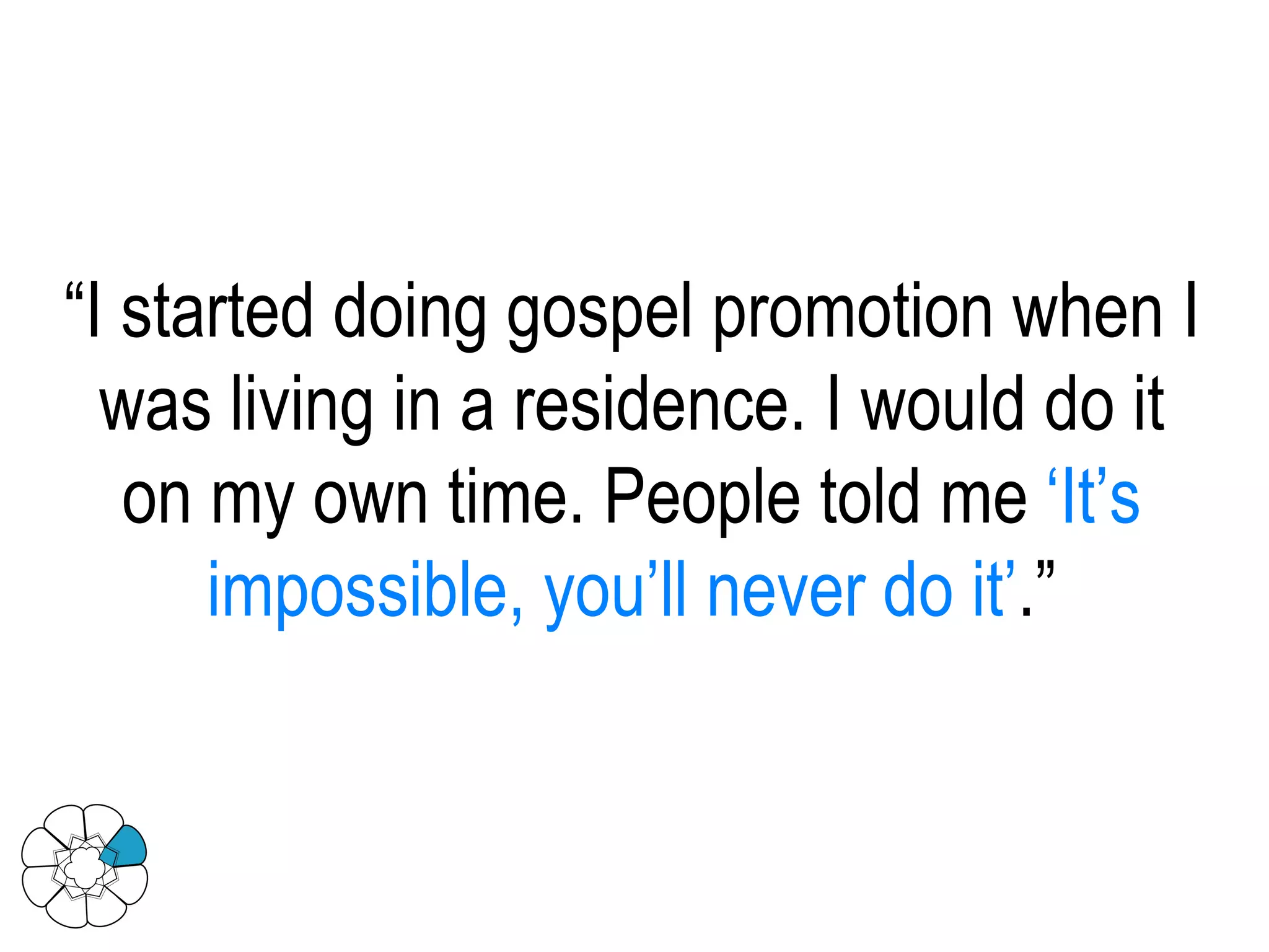 “ I started doing gospel promotion when I was living in a residence. I would do it on my own time. People told me  ‘It’s impossible, you’ll never do it’ .” 