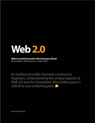 Web 2.0
Web 2.0 and Generation Me Summary Sheet
Bart Caylor, Brainstorm | July 2007




As traditional media channels continue to
fragment, understanding the unique aspects of
Web 2.0 and the Generation Me market space is
critical to any marketing plan.




BRAINSTORM
 