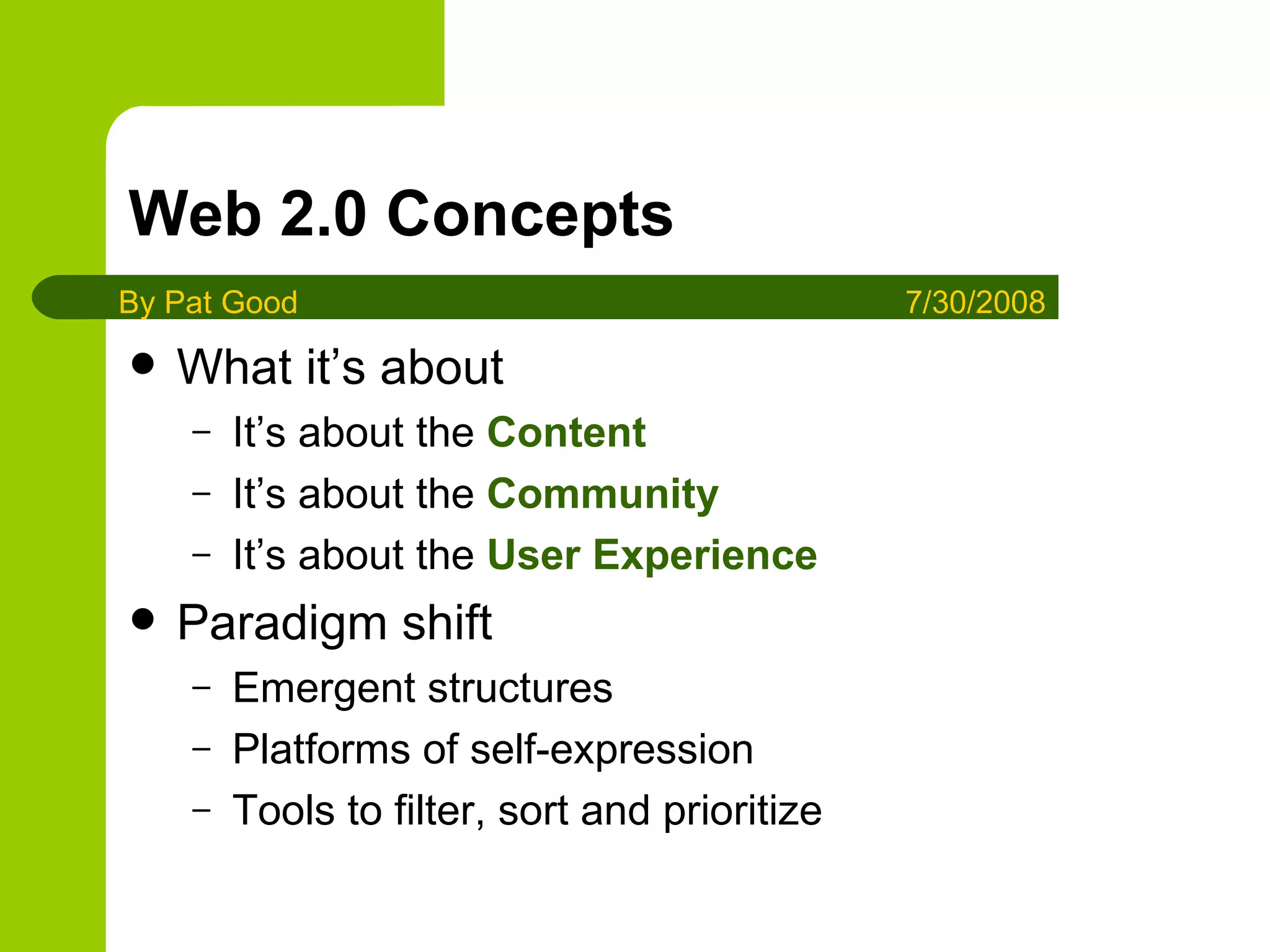 Web 2.0 Concepts What it’s about It’s about the  Content It’s about the  Community It’s about the  User Experience Paradigm shift Emergent structures Platforms of self-expression Tools to filter, sort and prioritize By Pat Good 7/30/2008 