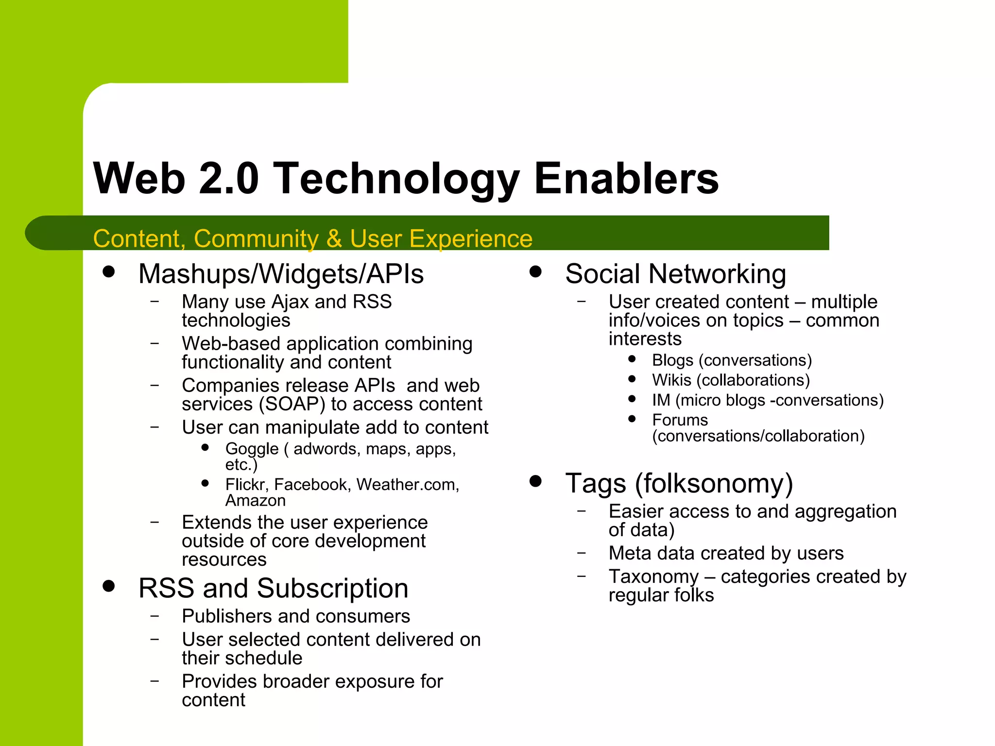 Web 2.0 Technology Enablers Mashups/Widgets/APIs Many use Ajax and RSS technologies Web-based application combining functionality and content Companies release APIs  and web services (SOAP) to access content User can manipulate add to content Goggle ( adwords, maps, apps, etc.) Flickr, Facebook, Weather.com, Amazon Extends the user experience outside of core development resources RSS and Subscription Publishers and consumers User selected content delivered on their schedule Provides broader exposure for content Social Networking User created content – multiple info/voices on topics – common interests Blogs (conversations) Wikis (collaborations) IM (micro blogs -conversations) Forums (conversations/collaboration) Tags (folksonomy) Easier access to and aggregation of data) Meta data created by users Taxonomy – categories created by regular folks Content, Community & User Experience 