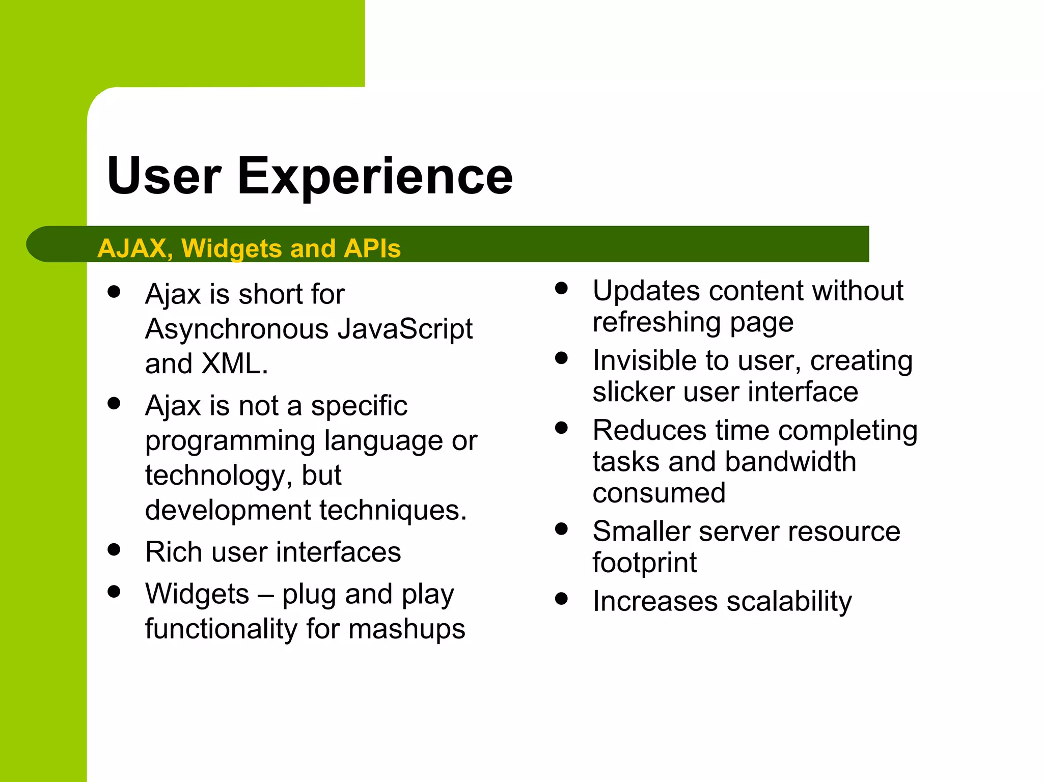 User Experience Ajax is short for Asynchronous JavaScript and XML.  Ajax is not a specific programming language or technology, but development techniques.  Rich user interfaces Widgets – plug and play functionality for mashups Updates content without refreshing page Invisible to user, creating slicker user interface Reduces time completing tasks and bandwidth consumed Smaller server resource footprint Increases scalability AJAX, Widgets and APIs 