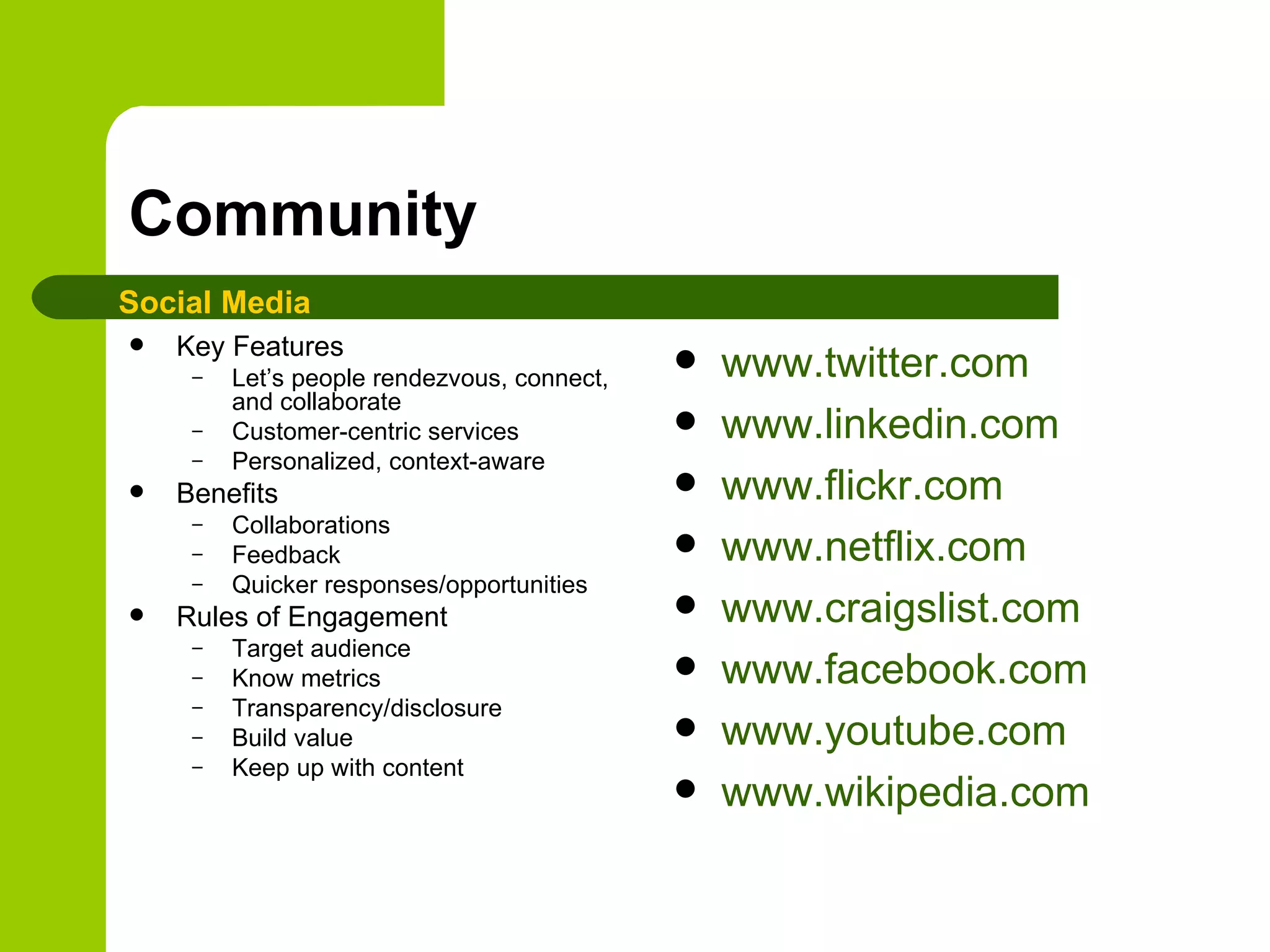 Community Key Features Let’s people rendezvous, connect, and collaborate Customer-centric services Personalized, context-aware Benefits Collaborations Feedback Quicker responses/opportunities Rules of Engagement Target audience Know metrics Transparency/disclosure Build value Keep up with content www.twitter.com   www.linkedin.com www.flickr.com www.netflix.com www.craigslist.com www.facebook.com www.youtube.com www.wikipedia.com   Social Media 