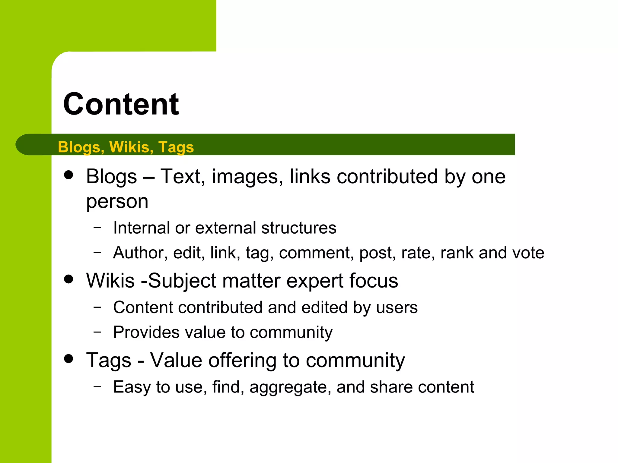 Content Blogs – Text, images, links contributed by one person Internal or external structures Author, edit, link, tag, comment, post, rate, rank and vote Wikis -Subject matter expert focus Content contributed and edited by users Provides value to community Tags - Value offering to community Easy to use, find, aggregate, and share content Blogs, Wikis, Tags 