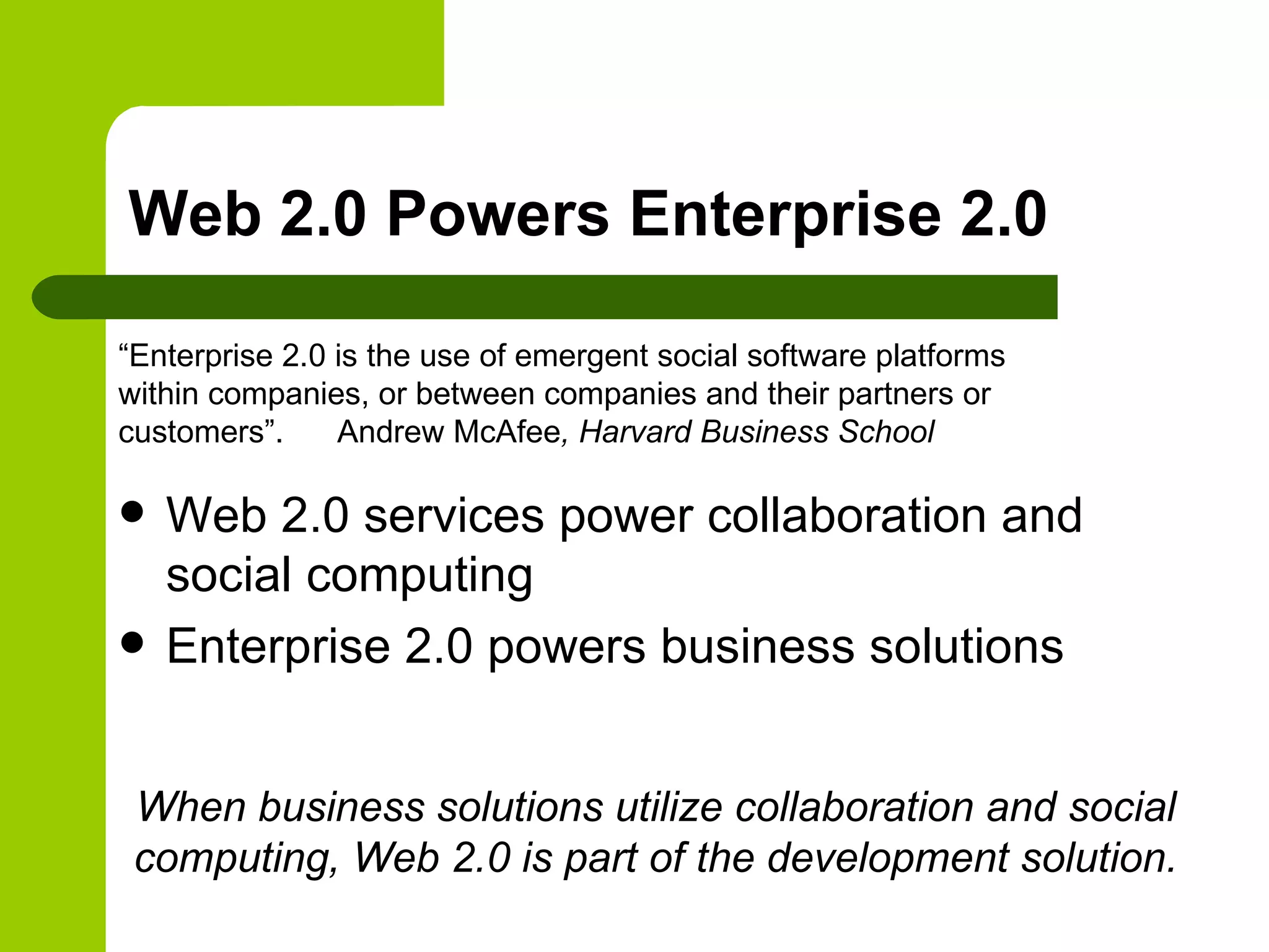 Web 2.0 Powers Enterprise 2.0 Web 2.0 services power collaboration and social computing Enterprise 2.0 powers business solutions “Enterprise 2.0 is the use of emergent social software platforms within companies, or between companies and their partners or customers”.   Andrew McAfee , Harvard Business School When business solutions utilize collaboration and social computing, Web 2.0 is part of the development solution. 