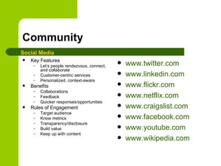 Community Key Features Let’s people rendezvous, connect, and collaborate Customer-centric services Personalized, context-aware Benefits Collaborations Feedback Quicker responses/opportunities Rules of Engagement Target audience Know metrics Transparency/disclosure Build value Keep up with content www.twitter.com   www.linkedin.com www.flickr.com www.netflix.com www.craigslist.com www.facebook.com www.youtube.com www.wikipedia.com   Social Media 