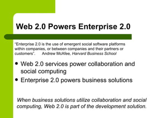 Web 2.0 Powers Enterprise 2.0 Web 2.0 services power collaboration and social computing Enterprise 2.0 powers business solutions “Enterprise 2.0 is the use of emergent social software platforms within companies, or between companies and their partners or customers”.   Andrew McAfee , Harvard Business School When business solutions utilize collaboration and social computing, Web 2.0 is part of the development solution. 