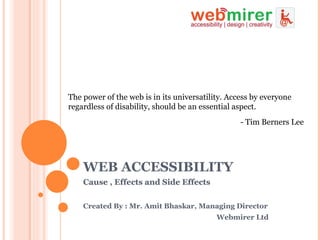 WEB ACCESSIBILITY Cause , Effects and Side Effects The power of the web is in its universatility. Access by everyone regardless of disability, should be an essential aspect. - Tim Berners Lee Cause , Effects and Side Effects Created By : Mr. Amit Bhaskar, Managing Director   Webmirer Ltd 