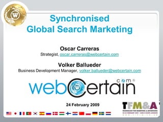 Synchronised
    Global Search Marketing

                     Oscar Carreras
           Strategist, oscar.carreras@webcertain.com

                    Volker Ballueder
Business Development Manager, volker.ballueder@webcertain.com




                        24 February 2009
 