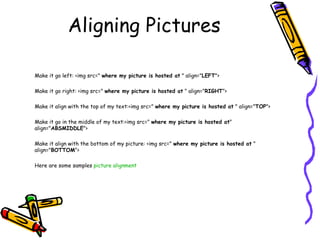 Aligning Pictures
Make it go left: <img src=" where my picture is hosted at " align="LEFT">
Make it go right: <img src=" where my picture is hosted at " align="RIGHT">
Make it align with the top of my text:<img src=" where my picture is hosted at " align="TOP">
Make it go in the middle of my text:<img src=" where my picture is hosted at"
align="ABSMIDDLE">
Make it align with the bottom of my picture: <img src=" where my picture is hosted at "
align="BOTTOM">
Here are some samples picture alignment
 