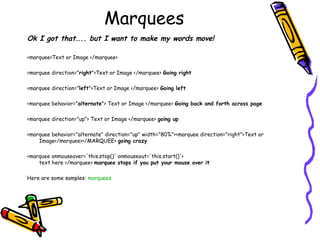 Marquees
Ok I got that….. but I want to make my words move!
<marquee>Text or Image </marquee>
<marquee direction="right">Text or Image </marquee> Going right
<marquee direction="left">Text or Image </marquee> Going left
<marquee behavior="alternate"> Text or Image </marquee> Going back and forth across page
<marquee direction="up"> Text or Image </marquee> going up
<marquee behavior="alternate" direction="up" width="80%"><marquee direction="right">Text or
Image</marquee></MARQUEE> going crazy
<marquee onmouseover='this.stop()' onmouseout='this.start()'>
text here </marquee> marquee stops if you put your mouse over it
Here are some samples: marquees
 