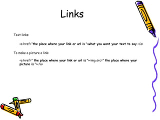 Links
Text links:
<a href=“the place where your link or url is ">what you want your text to say </a>
To make a picture a link:
<a href=" the place where your link or url is "><img src=" the place where your
picture is "></a>
 