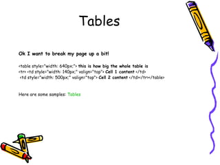 Tables
Ok I want to break my page up a bit!
<table style="width: 640px;"> this is how big the whole table is
<tr> <td style="width: 140px;" valign="top"> Cell 1 content </td>
<td style="width: 500px;" valign="top"> Cell 2 content </td></tr></table>
Here are some samples: Tables
 