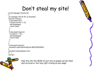 Don’t steal my site!
<script language=JavaScript>
<!--
var message="Ah Ah Ah, no stealing!";
function click(z) {
if (document.all) {
if (event.button == 2) {
alert(message);
return false;
}
}
if (document.layers) {
if (z.which == 3) {
alert(message);
return false;
}
}
}
if (document.layers) {
document.captureEvents(Event.MOUSEDOWN);
}
document.onmousedown=click;
// -->
</script>
Copy this into the HEAD of your site so people can not steal
your pictures or text buy right clicking on your page!
 