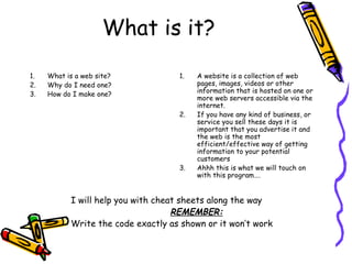What is it?
1. What is a web site?
2. Why do I need one?
3. How do I make one?
1. A website is a collection of web
pages, images, videos or other
information that is hosted on one or
more web servers accessible via the
internet.
2. If you have any kind of business, or
service you sell these days it is
important that you advertise it and
the web is the most
efficient/effective way of getting
information to your potential
customers
3. Ahhh this is what we will touch on
with this program….
I will help you with cheat sheets along the way
REMEMBER:
Write the code exactly as shown or it won’t work
 