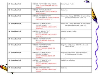 Dash Line<HR SIZE="5" WIDTH="95%"
STYLE="BORDER: DASHED 6px
#0000FF">
39. Home Rule Style
Dashed Line in 2 colors<HR SIZE="15" WIDTH="95%"
COLOR="#CCCC00"
STYLE="BORDER: DASHED 5PX
#000000">
38. Home Rule Style
Ridge line with 2 colors. Repeat the same (i.e.,
#FF0000) to get the 3-D effect.
<HR SIZE="15" WIDTH="95%"
COLOR="#FFCC00"
STYLE="BORDER: RIDGE 5PX
#FF0000">
37. Home Rule Style
Ridge line with 2 colors. #FFCC00 is the inside
color of the line.
<HR SIZE="15" WIDTH="95%"
COLOR="#FFCC00"
STYLE="BORDER: RIDGE 5PX
#FF0000">
36. Home Rule Style
Inset line<HR SIZE="10" WIDTH="85%"
STYLE="BORDER: INSET 5px
#99CC66">
35. Home Rule Style
Grooved line with 2 colors<HR SIZE=15 WIDTH="95%"
COLOR="#6495ED"
STYLE="BORDER: GROOVE 5PX
#FF8C00">
34. Home Rule Style
Groove line. Change #FFFFFF to the same color as
your background to make it look 3-D.
<HR SIZE="15" WIDTH="95%"
COLOR="#FFFFFF"
STYLE="BORDER: GROOVE 5PX
#6495ED">
33. Home Rule Style
Groove line. Change #FFFFFF to the same color as
your background to make it look 3-D.
<HR SIZE="15" WIDTH="95%"
COLOR="6495ED" STYLE="BORDER:
GROOVE 5PX #FFFFFF">
32. Home Rule Style
Dotted line<HR SIZE="10" COLOR=CYAN
WIDTH="95%" STYLE="BORDER:
DOTTED 10px">
31. Home Rule Style
Dotted Line in 2 colors<HR SIZE="10" WIDTH="95%" COLOR=
"Red" STYLE="BORDER: DOTTED
#000099">
30. Home Rule Style
 