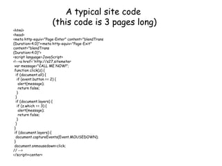 A typical site code
(this code is 3 pages long)
<html>
<head>
<meta http-equiv="Page-Enter" content="blendTrans
(Duration=4.0)"><meta http-equiv="Page-Exit"
content="blendTrans
(Duration=4.0)">
<script language=JavaScript>
<!--<a href='http://s27.sitemeter
var message="CALL ME NOW!";
function click(z) {
if (document.all) {
if (event.button == 2) {
alert(message);
return false;
}
}
if (document.layers) {
if (z.which == 3) {
alert(message);
return false;
}
}
}
if (document.layers) {
document.captureEvents(Event.MOUSEDOWN);
}
document.onmousedown=click;
// -->
</script><center>
 