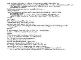 <body BACKGROUND="http://i.keen.com/listingphotos/18764992-1617664961.jpg"
bgpROPERTIES="fixed"style="border: 5px ridge #0066FF"><font color="white"><font size="6"><font
face="Garamond"><marquee direction="left" behavior="scroll" scroll="continuous"
scrollamount="3"><br><br>
I will be your guide on your journey toward Enlightenment ...
</marquee><br><br>
<TABLE ALIGN=center BORDER=3 CELLSPACING=0 CELLPADDING=5 WIDTH="85%"
BGCOLOR=#0066FF"
BACKGROUND="http://i.keen.com/listingphotos/18764992-2094283998.jpg"
bgpROPERTIES="fixed"style ="border: 5px ridge #0066FF"><TR><TD><BR><br>
<center>
<font size="5">
Chi is the Vital Energy of the Universe<br>
from which the world was created.<br><br>
and can be practically applied in life.<br><br>
<img src="http://i.keen.com/listingphotos/18764992-563667251.jpg" width="278" height="375"
border="0">
<br><br>
By using images of Tarot, and other methods that I have developed
I create a link to the source of Chi or Universe.
<br><br>
These connections bring me closer to the Universe<br>
to help me to clarify and straighten your path!<br><br>
The effect of this connection makes you<br>
mentally stronger, less confused<br>
and able to rectify mistakes of the past<br>
with a clear understanding of the Reality of Life.<br><br>
The stronger the connection between us and the Universe,<br>
the clearer the picture of the world and your place in it.<br><br>
<a href='http://www.keen.com/calls/PT_interimcall.asp?sid=7790798'><img border=0
src='http://www.keen.com/calls/callimage.asp?sid=7790798&ImageType=1'></a><br><br>
 