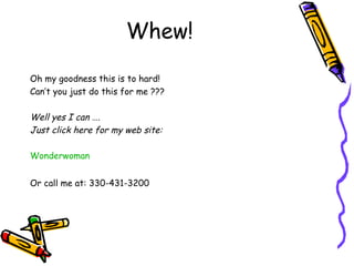 Whew!
Oh my goodness this is to hard!
Can’t you just do this for me ???
Well yes I can ….
Just click here for my web site:
Wonderwoman
Or call me at: 330-431-3200
 