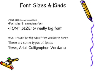 Font Sizes & Kinds
<FONT SIZE=1> a very small font
<Font size=3> a medium font
<FONT SIZE=6> really big font
<FONT FACE=“put the type of font you want in here">
These are some types of fonts:
Times, Arial, Calligrapher, Verdana
 