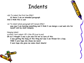 Indents
<dd> To indent the first line ONLY
Hi there I am an intended paragraph
And I think this is cool
<ul> To indent whole paragraph left margin ONLY
wow now I am learning something and I think I can design a cool web site for
myself and my small company
Hanging indent
<p style='text-indent:-25'> (the 25 is up to you)
Oh no I thought I was a pro now I’m not so sure of this.
I was getting the hang of this thing but now I am thrown for a loop.
YIKE I sure hope she shows me more!
I sure hope she gives me some cheat sheets!
 