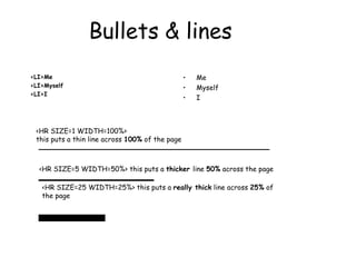 Bullets & lines
<LI>Me
<LI>Myself
<LI>I
• Me
• Myself
• I
<HR SIZE=1 WIDTH=100%>
this puts a thin line across 100% of the page
<HR SIZE=5 WIDTH=50%> this puts a thicker line 50% across the page
<HR SIZE=25 WIDTH=25%> this puts a really thick line across 25% of
the page
 