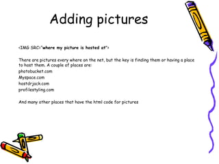 Adding pictures
<IMG SRC=“where my picture is hosted at">
There are pictures every where on the net, but the key is finding them or having a place
to host them. A couple of places are:
photobucket.com
Myspace.com
hostdrjack.com
profilestyling.com
And many other places that have the html code for pictures
 