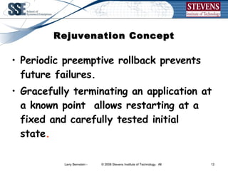 Rejuvenation Concept Periodic preemptive rollback prevents future failures. Gracefully terminating an application at a known point  allows restarting at a fixed and carefully tested initial state . 