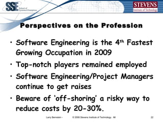 Perspectives on the Profession Software Engineering is the 4 th  Fastest Growing Occupation in 2009 Top-notch players remained employed Software Engineering/Project Managers continue to get raises Beware of ‘off-shoring’ a risky way to  reduce costs by 20-30%. 