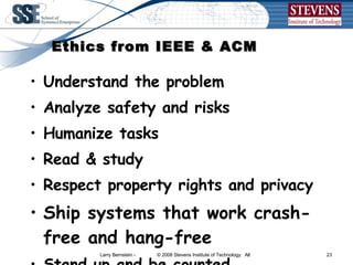 Ethics from IEEE & ACM Understand the problem  Analyze safety and risks Humanize tasks Read & study  Respect property rights and privacy Ship systems that work crash-free and hang-free Stand up and be counted.  