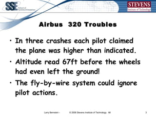 Airbus  320 Troubles In three crashes each pilot claimed the plane was higher than indicated. Altitude read 67ft before the wheels had even left the ground!  The fly-by-wire system could ignore pilot actions.  