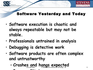 Software Yesterday and Today Software execution is chaotic and always repeatable but may not be stable. Professionals untrained in analysis Debugging is detective work Software products are often complex and untrustworthy Crashes and hangs expected Bugs or Glitches are common 