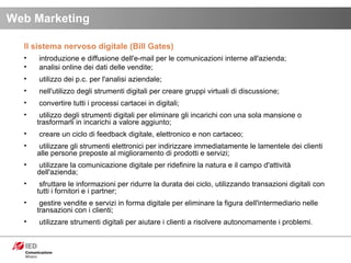 Il sistema nervoso digitale (Bill Gates) introduzione e diffusione dell'e-mail per le comunicazioni interne all'azienda;  analisi online dei dati delle vendite; utilizzo dei p.c. per l'analisi aziendale; nell'utilizzo degli strumenti digitali per creare gruppi virtuali di discussione; convertire tutti i processi cartacei in digitali; utilizzo degli strumenti digitali per eliminare gli incarichi con una sola mansione o trasformarli in incarichi a valore aggiunto; creare un ciclo di feedback digitale, elettronico e non cartaceo; utilizzare gli strumenti elettronici per indirizzare immediatamente le lamentele dei clienti alle persone preposte al miglioramento di prodotti e servizi; utilizzare la comunicazione digitale per ridefinire la natura e il campo d'attività dell'azienda; sfruttare le informazioni per ridurre la durata dei ciclo, utilizzando transazioni digitali con tutti i fornitori e i partner; gestire vendite e servizi in forma digitale per eliminare la figura dell'intermediario nelle transazioni con i clienti; utilizzare strumenti digitali per aiutare i clienti a risolvere autonomamente i problemi. Web Marketing 