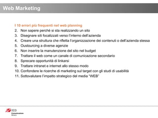 I 10 errori più frequenti nel web planning Non sapere perché si sta realizzando un sito Disegnare siti focalizzati verso l’interno dell’azienda Creare una struttura che rifletta l’organizzazione dei contenuti o dell’azienda stessa Oustourcing a diverse agenzie Non inserire la manutenzione del sito nel budget Trattare il web come un canale di comunicazione secondario Sprecare opportunità di linkarsi Trattare intranet e internet allo stesso modo Confondere le ricerche di marketing sul target con gli studi di usabilità Sottovalutare l’impatto strategico del media “WEB” Web Marketing 