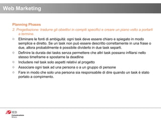 Planning Phases 2. Progettazione: tradurre gli obiettivi in compiti specifici e creare un piano volto a portarli a termine. Eliminare le fonti di ambiguità: ogni task deve essere chiaro e spiegato in modo semplice e diretto. Se un task non può essere descritto correttamente in una frase o due, allora probabilmente è possibile dividerlo in due task separti.  Definire la durata dei tasks senza permettere che altri task possano infilarsi nello stesso timeframe e spostarne la deadline  Includere nel task solo aspetti relativi al progetto Associare ogni task ad una persona o a un gruppo di persone Fare in modo che solo una persona sia responsabile di dire quando un task è stato portato a compimento. Web Marketing 